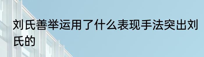 刘氏善举运用了什么表现手法突出刘氏的