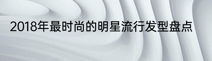 2018年最时尚的明星流行发型盘点