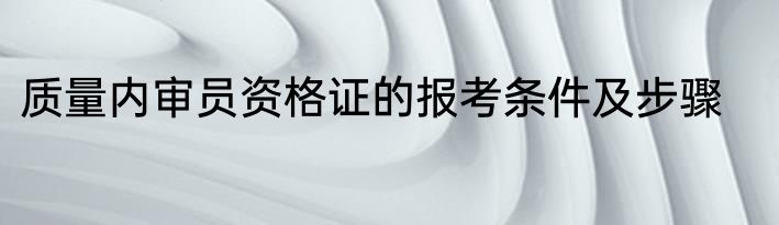 质量内审员资格证的报考条件及步骤
