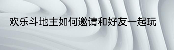 欢乐斗地主如何邀请和好友一起玩