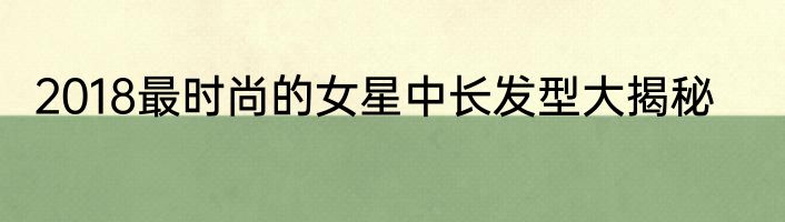 2018最时尚的女星中长发型大揭秘