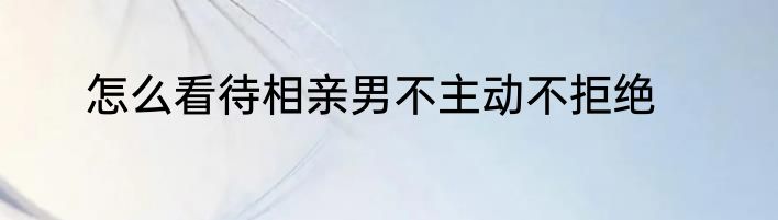 怎么看待相亲男不主动不拒绝