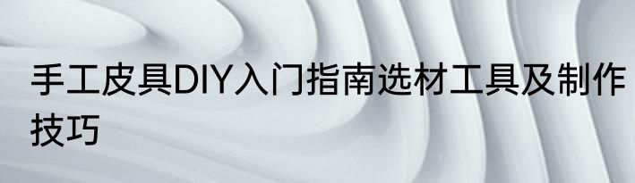 手工皮具DIY入门指南选材工具及制作技巧