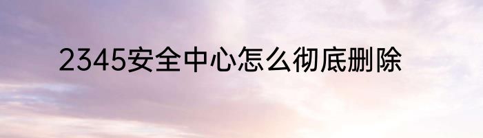 2345安全中心怎么彻底删除