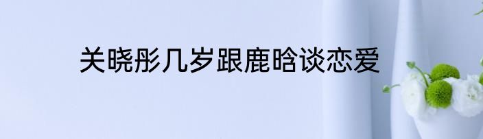 关晓彤几岁跟鹿晗谈恋爱