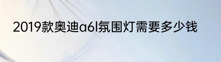 2019款奥迪a6l氛围灯需要多少钱