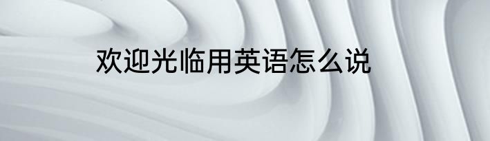 欢迎光临用英语怎么说