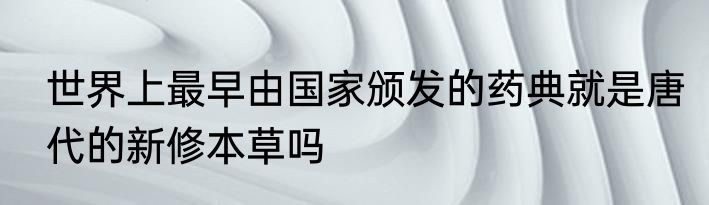 世界上最早由国家颁发的药典就是唐代的新修本草吗