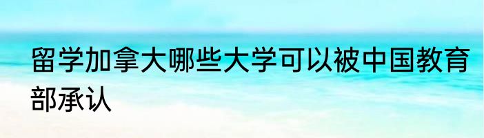 留学加拿大哪些大学可以被中国教育部承认