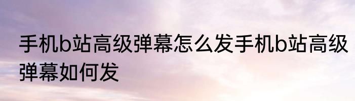 手机b站高级弹幕怎么发手机b站高级弹幕如何发