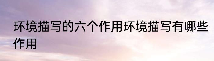 环境描写的六个作用环境描写有哪些作用