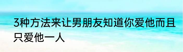 3种方法来让男朋友知道你爱他而且只爱他一人