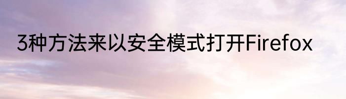 3种方法来以安全模式打开Firefox