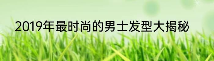 2019年最时尚的男士发型大揭秘