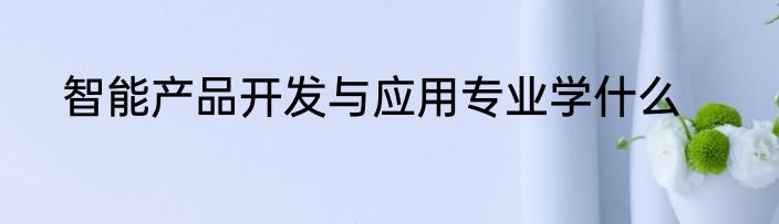 智能产品开发与应用专业学什么