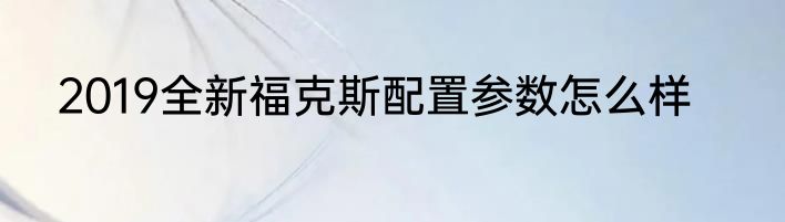 2019全新福克斯配置参数怎么样