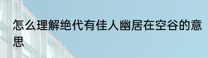 怎么理解绝代有佳人幽居在空谷的意思
