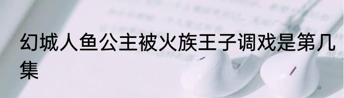 幻城人鱼公主被火族王子调戏是第几集