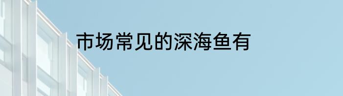市场常见的深海鱼有