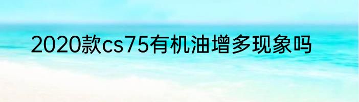 2020款cs75有机油增多现象吗