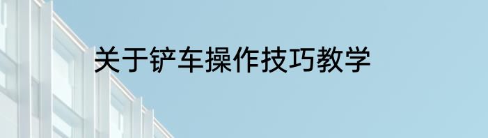 关于铲车操作技巧教学