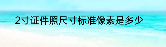 2寸证件照尺寸标准像素是多少