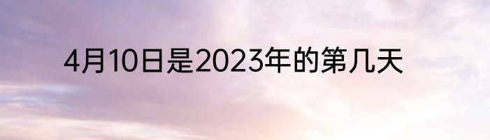 4月10日是2023年的第几天