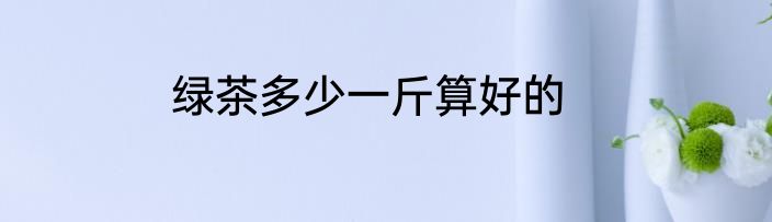 绿茶多少一斤算好的