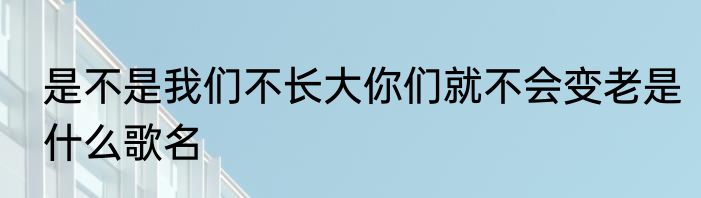 是不是我们不长大你们就不会变老是什么歌名