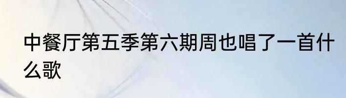 中餐厅第五季第六期周也唱了一首什么歌