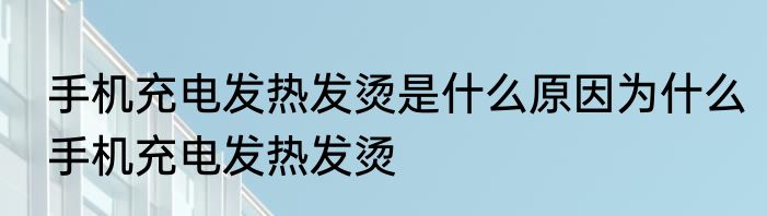 手机充电发热发烫是什么原因为什么手机充电发热发烫