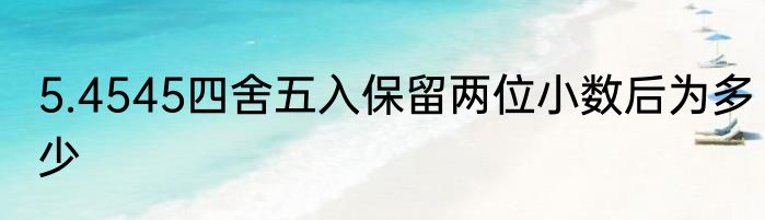 5.4545四舍五入保留两位小数后为多少
