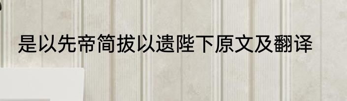 是以先帝简拔以遗陛下原文及翻译