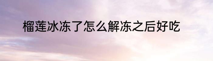 榴莲冰冻了怎么解冻之后好吃