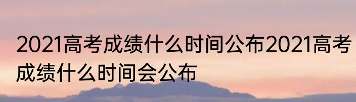 2021高考成绩什么时间公布2021高考成绩什么时间会公布