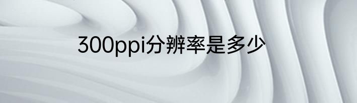 300ppi分辨率是多少