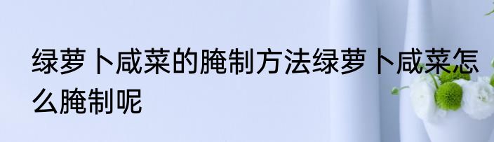 绿萝卜咸菜的腌制方法绿萝卜咸菜怎么腌制呢