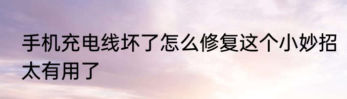 手机充电线坏了怎么修复这个小妙招太有用了