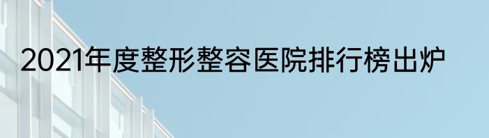 2021年度整形整容医院排行榜出炉