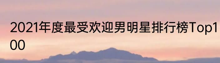 2021年度最受欢迎男明星排行榜Top100