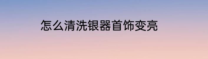 怎么清洗银器首饰变亮