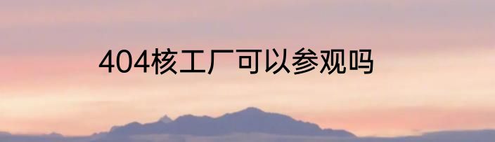 404核工厂可以参观吗