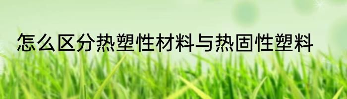 怎么区分热塑性材料与热固性塑料