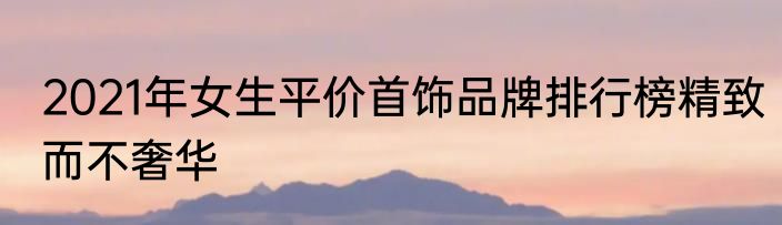 2021年女生平价首饰品牌排行榜精致而不奢华