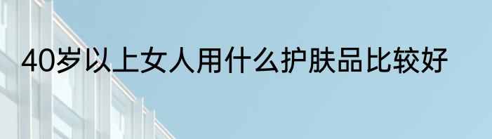 40岁以上女人用什么护肤品比较好