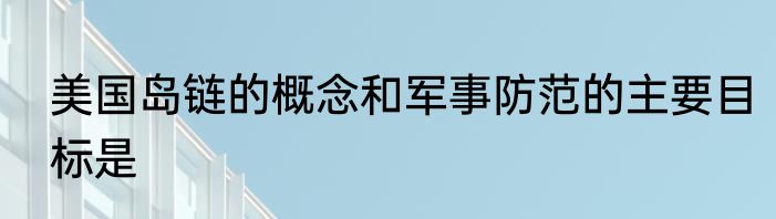 美国岛链的概念和军事防范的主要目标是
