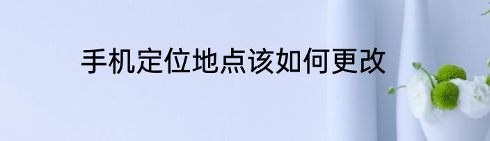 手机定位地点该如何更改