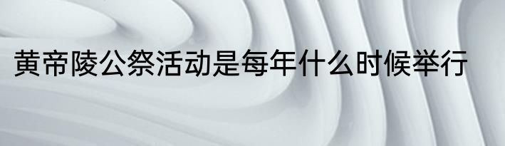 黄帝陵公祭活动是每年什么时候举行