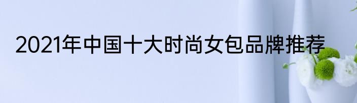 2021年中国十大时尚女包品牌推荐