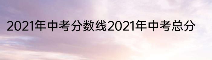 2021年中考分数线2021年中考总分